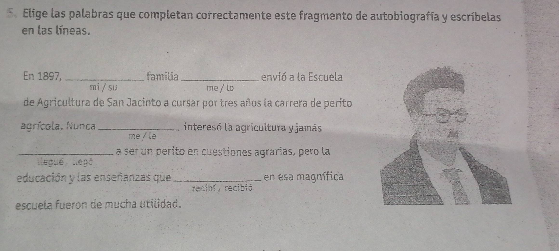 Elige las palabras que completan correctamente este fragmento de autobiografía y escríbelas 
en las líneas. 
En 1897, _familia envió a la Escuela 
mi / su me / lo 
de Agricultura de San Jacinto a cursar por tres años la carrera de perito 
agrícola, Nunca _interesó la agricultura y jamás 
me /le 
_a ser un perito en cuestiones agrarias, pero la 
legué llegé 
educación y las enseñanzas que _en esa magnífica 
recibí , recibió. 
escuela fueron de mucha utilidad.