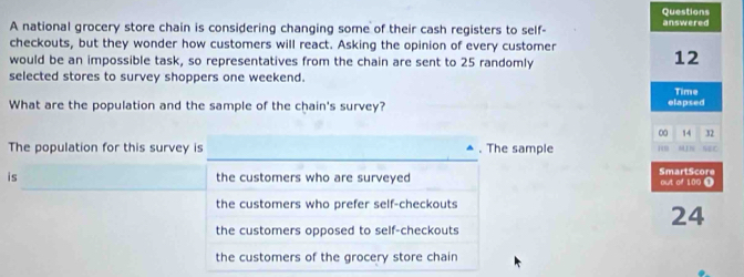 national grocery store chain is considering changing some of their cash registers to self- answered
checkouts, but they wonder how customers will react. Asking the opinion of every customer
would be an impossible task, so representatives from the chain are sent to 25 randomly
12
selected stores to survey shoppers one weekend.
What are the population and the sample of the chain's survey? elapsed Time
0 14 32
_
The population for this survey is ▲ . The sample 61N NBC
is the customers who are surveyed out of 100 T SmartScore
the customers who prefer self-checkouts
24
the customers opposed to self-checkouts
the customers of the grocery store chain