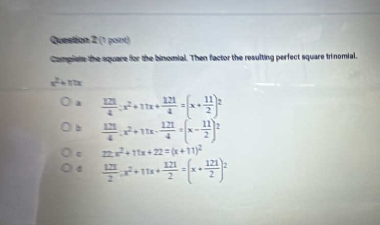 Complete the square for the binomial. Then factor the resulting perfect square trinomial.
x + 1
1  121/4 :x^2+11x+ 121/4 =(x+ 11/2 )^2
 121/4 :x^2+11x- 121/4 =(x- 11/2 )^2
c 22x^2+11x+22=(x+11)^2
 121/2 :x^2+11x+ 121/2 =(x+ 121/2 )^2