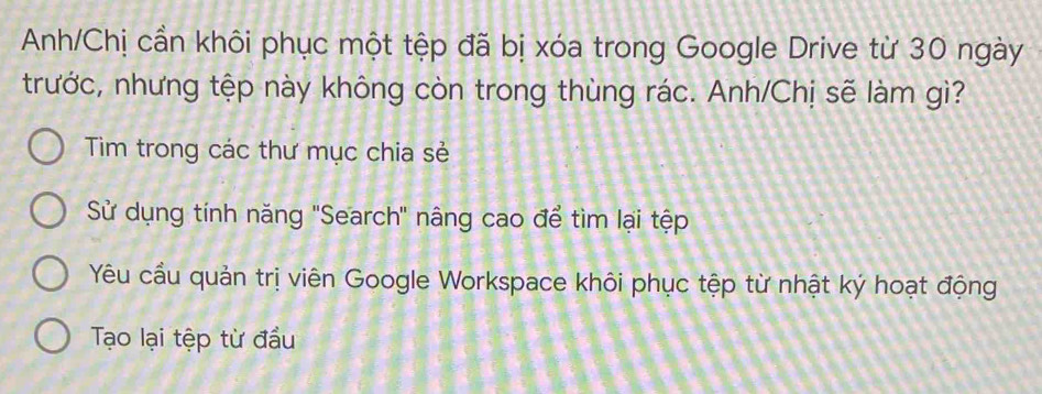 Anh/Chị cần khôi phục một tệp đã bị xóa trong Google Drive từ 30 ngày 
trước, nhưng tệp này không còn trong thùng rác. Anh/Chị sẽ làm gì? 
Tim trong các thư mục chia sẻ 
Sử dụng tính năng 'Search' nâng cao để tìm lại tệp 
Yêu cầu quản trị viên Google Workspace khôi phục tệp từ nhật ký hoạt động 
Tạo lại tệp từ đầu