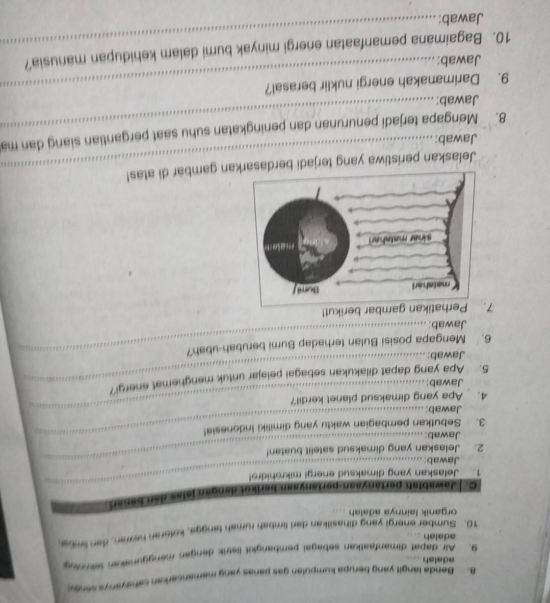 Benda langit yang berupa kumpulan gas panas yang memancarkan sahayanys seney 
adalah ... 
9. Air dapat dimanfaatkan sebagal pembangkit listrik dengan manggunakan taknolng 
adalah .... 
10. Sumber energi yang dihasilkan dari limbah rumah tangga, kotoran hewan, dan limba 
organik lainnya adalah .... 
C. Jawablah pertanyaan-pertanyaan berikut dengan jelas den banar 
1. Jelaskan yang dimaksud energi mikrohidro! 
Jawab:_ 
_ 
2. Jelaskan yang dimaksud satelit buatan! 
Jawab: 
3. Sebutkan pembagian waktu yang dimiliki Indonesia! 
_ 
__ 
Jawab: 
4. Apa yang dimaksud planet kerdil? 
Jawab: 
5. Apa yang dapat dilakukan sebagai pelajar untuk menghemat energi 
Jawab: 
6. Mengapa posisi Bulan terhadap Bumi berubah-ubah? 
Jawab: 
7Perhatikan gambar berikut! 
Jelaskan peristiwa yang terjadi berdasaan gambar di atas! 
Jawab: 
8. Mengapa terjadi penurunan dan peningkatan suhu saat pergantian siang dan ma 
Jawab: 
9. Darimanakah energi nuklir berasal? 
Jawab: 
10. Bagaimana pemanfaatan energi minyak bumi dalam kehidupan manusia? 
Jawab: 
_