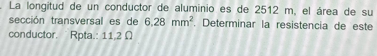 La longitud de un conductor de aluminio es de 2512 m, el área de su 
sección transversal es de 6,28mm^2. Determinar la resistencia de este 
conductor. `Rpta.: 11,2 Ω