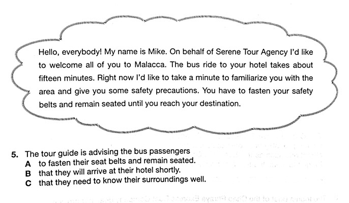 Hello, everybody! My name is Mike. On behalf of Serene Tour Agency I'd like
to welcome all of you to Malacca. The bus ride to your hotel takes about
fifteen minutes. Right now I'd like to take a minute to familiarize you with the
area and give you some safety precautions. You have to fasten your safety
belts and remain seated until you reach your destination.
5. The tour guide is advising the bus passengers
A to fasten their seat belts and remain seated.
B that they will arrive at their hotel shortly.
C that they need to know their surroundings well.