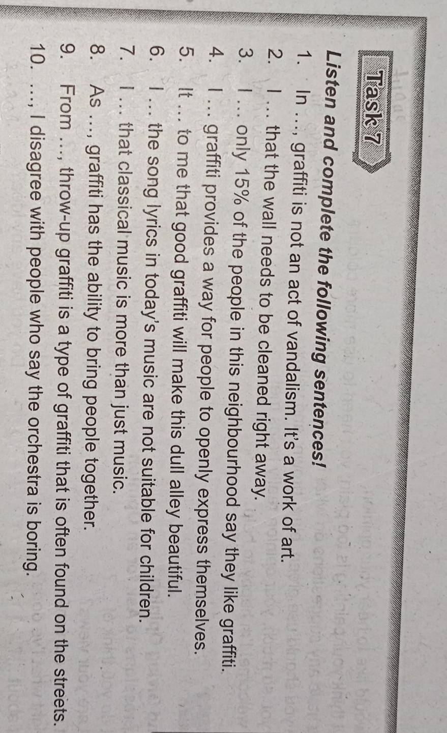 Task 7 
Listen and complete the following sentences! 
1. In ..., graffiti is not an act of vandalism. It's a work of art. 
2. I . that the wall needs to be cleaned right away. 
3. I ... only 15% of the people in this neighbourhood say they like graffiti. 
4. I ... graffiti provides a way for people to openly express themselves. 
5. It ... to me that good graffiti will make this dull alley beautiful. 
6. I ... the song lyrics in today's music are not suitable for children. 
7. I ... that classical music is more than just music. 
8. As ..., graffiti has the ability to bring people together. 
9. From ..., throw-up graffiti is a type of graffiti that is often found on the streets. 
10. ..., I disagree with people who say the orchestra is boring.
