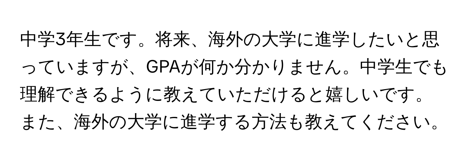 中学3年生です。将来、海外の大学に進学したいと思っていますが、GPAが何か分かりません。中学生でも理解できるように教えていただけると嬉しいです。また、海外の大学に進学する方法も教えてください。