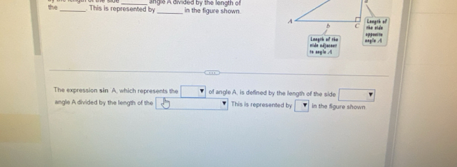 the _ This is represented by angle A divided by the length of 
in the figure shown. 
A Langeh of 
b C the side 
oppoal te 
Leageh of rhe angle A
to angln A nide adjucent 
The expression sin 'A, which represents the □ of angle A, is defined by the length of the side □
angle A divided by the length of the This is represented by in the figure shown