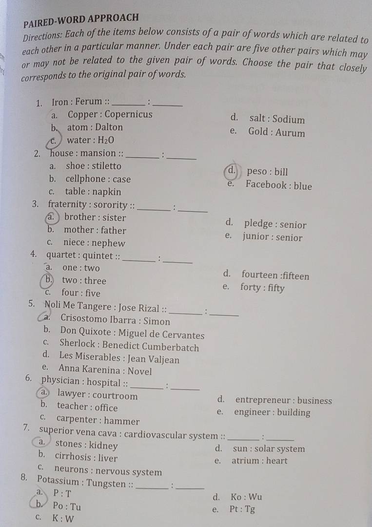 PAIRED-WORD APPROACH
Directions: Each of the items below consists of a pair of words which are related to
each other in a particular manner. Under each pair are five other pairs which may
or may not be related to the given pair of words. Choose the pair that closely
corresponds to the original pair of words.
1. Iron : Ferum :: _:_
a. Copper : Copernicus d. salt : Sodium
b. atom : Dalton
e. Gold : Aurum
c. water : H_2O
2. house : mansion :: _:_
a. shoe : stiletto d. peso : bill
b. cellphone : case e. Facebook : blue
c. table : napkin
3. fraternity : sorority ::_ :_
a. brother : sister d. pledge : senior
b. mother : father e. junior : senior
c. niece : nephew
4. quartet : quintet :: _:_
a. one : two d. fourteen :fifteen
b. two : three e. forty : fifty
c. four : five
5. Noli Me Tangere : Jose Rizal :: _:
_
a. Crisostomo Ibarra : Simon
b. Don Quixote : Miguel de Cervantes
c. Sherlock : Benedict Cumberbatch
d. Les Miserables : Jean Valjean
e. Anna Karenina : Novel
6. physician : hospital :: _:
_
a. lawyer : courtroom d. entrepreneur : business
b. teacher : office e. engineer : building
c. carpenter : hammer
7. superior vena cava : cardiovascular system :: _:_
a. stones : kidney d. sun : solar system
b. cirrhosis : liver
e. atrium : heart
c. neurons : nervous system
8. Potassium : Tungsten :: _:_
a. P:T
d. Ko : Wu
b. P_( b : Tu
e. Pt· T g
C. K:W