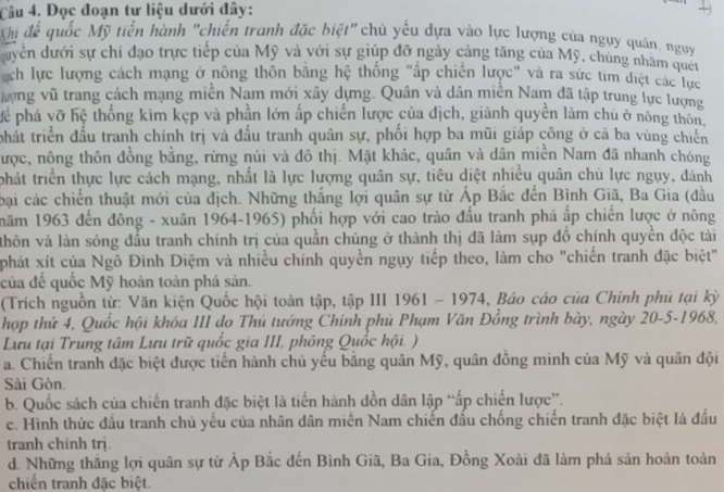 Đọc đoạn tư liệu dưới đây:
Khị để quốc Mỹ tiến hành "chiến tranh đặc biệt" chủ yếu dựa vào lực lượng của ngụy quân, ngụy
duyển dưới sự chi đạo trực tiếp của Mỹ và với sự giúp đỡ ngày cảng tăng của Mỹ, chủng nhăm quên
ch lực lượng cách mạng ở nông thôn bằng hệ thống "ấp chiến lược" và ra sức tìm điệt các lực
hợng vũ trang cách mạng miền Nam mới xây dựng. Quân và dân miền Nam đã tập trung lực lượng
Mể phá vỡ hệ thống kim kẹp và phần lớn ấp chiến lược của địch, giảnh quyền làm chủ ở nông thôn,
phất triển đấu tranh chính trị và đấu tranh quân sự, phối hợp ba mũi giáp công ở cả ba vùng chiến
được, nông thôn đồng bằng, rừng núi và đô thị. Mặt khác, quân và dân miền Nam đã nhanh chóng
phát triển thực lực cách mạng, nhất là lực lượng quân sự, tiêu diệt nhiều quân chủ lực ngụy, đánh
bại các chiến thuật mới của địch. Những thắng lợi quân sự từ Ấp Bắc đến Bình Giã, Ba Gia (đầu
năm 1963 đến đông - xuân 1964-1965) phối hợp với cao trào đấu tranh phá ấp chiến lược ở nông
vhôn và làn sóng đầu tranh chính trị của quần chúng ở thành thị đã làm sụp đồ chính quyền độc tảài
phát xít của Ngô Đình Diệm và nhiều chính quyền ngụy tiếp theo, làm cho "chiến tranh đặc biệt"
của để quốc Mỹ hoàn toàn phá sản.
(Trích nguồn từ: Văn kiện Quốc hội toàn tập, tập III 1961 - 1974, Báo cáo của Chinh phủ tại kỳ
hợp thứ 4, Quốc hội khóa III do Thủ tướng Chính phủ Phạm Văn Đồng trình bày, ngày 20-5-1968,
Lưu tại Trung tâm Lưu trữ quốc gia III, phông Quốc hội. )
a. Chiến tranh đặc biệt được tiến hành chủ yếu bằng quân Mỹ, quân đồng minh của Mỹ và quân đội
Sải Gòn.
b. Quốc sách của chiến tranh đặc biệt là tiến hành dồn dân lập “ấp chiến lược”.
c. Hình thức đầu tranh chủ yếu của nhân dân miên Nam chiến đấu chống chiến tranh đặc biệt là đấu
tranh chính trị.
d. Những thắng lợi quân sự từ Áp Bắc đến Bình Giã, Ba Gia, Đồng Xoài đã làm phá sản hoàn toàn
chiến tranh đặc biệt.