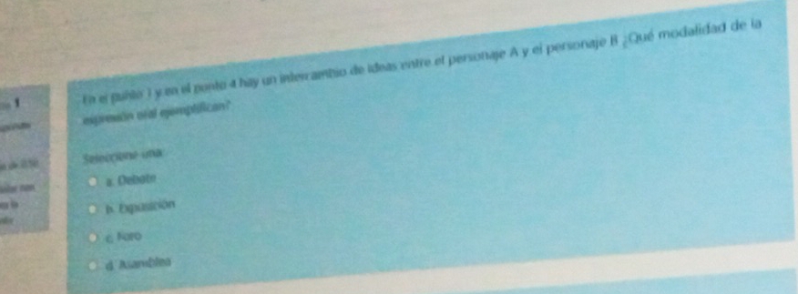 En el pubtó ) y en el pento 4 hay un intercambio de ideas entre el personaje A y el personaje B ¿Qué modalidad de la
d espreson oral ejemplifican?
Seleccione una
slr non a. Debotn
. b. Expusición
c foro
d Asamblea