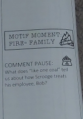 MOTIF MOMENT 
FIRE= FAMILY 
COMMENT PAUSE: 
What does 'like one coal' tell 
us about how Scrooge treats 
his employee, Bob?