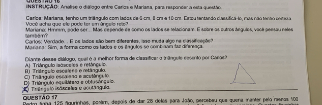 INSTRUÇÃO: Analise o diálogo entre Carlos e Mariana, para responder a esta questão.
Carlos: Mariana, tenho um triângulo com lados de 6 cm, 8 cm e 10 cm. Estou tentando classificá-lo, mas não tenho certeza,
Você acha que ele pode ter um ângulo reto?
Mariana: Hmmm, pode ser... Mas depende de como os lados se relacionam. E sobre os outros ângulos, você pensou neles
também?
Carlos: Verdade... E os lados são bem diferentes, isso muda algo na classificação?
Mariana: Sim, a forma como os lados e os ângulos se combinam faz diferença.
Diante desse diálogo, qual é a melhor forma de classificar o triângulo descrito por Carlos?
A) Triângulo isósceles e retângulo.
B) Triângulo escaleno e retângulo.
C) Triângulo escaleno e acutângulo.
D) Triângulo equilátero e obtusângulo.
Triângulo isósceles e acutângulo.
QUESTÃO 17
Pedro tinha 125 figurinhas, porém, depois de dar 28 delas para João, percebeu que queria manter pelo menos 100