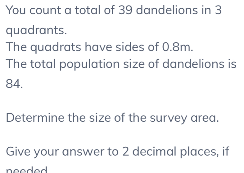 You count a total of 39 dandelions in 3
quadrants. 
The quadrats have sides of 0.8m. 
The total population size of dandelions is
84. 
Determine the size of the survey area. 
Give your answer to 2 decimal places, if 
needed