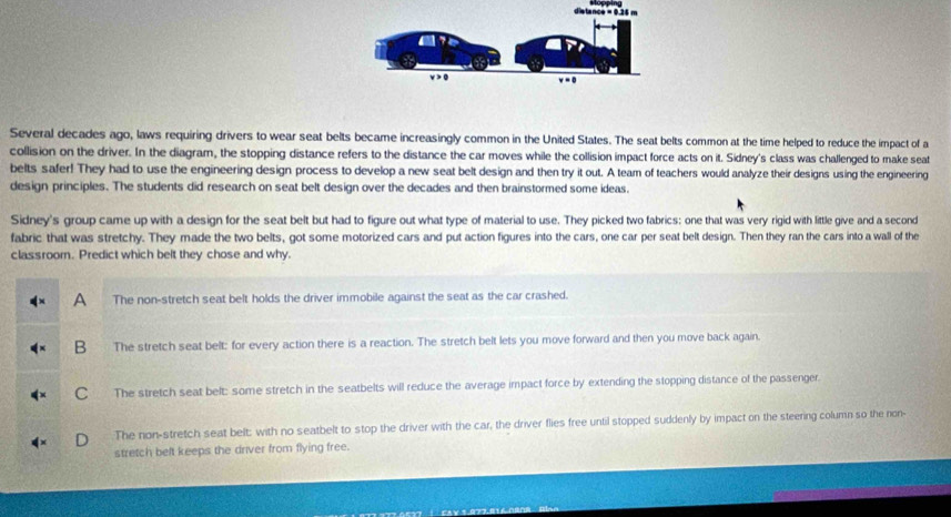 Several decades ago, laws requiring drivers to wear seat belts became increasingly common in the United States. The seat belts common at the time helped to reduce the impact of a
collision on the driver. In the diagram, the stopping distance refers to the distance the car moves while the collision impact force acts on it. Sidney's class was challenged to make seat
belts safer! They had to use the engineering design process to develop a new seat belt design and then try it out. A team of teachers would analyze their designs using the engineering
design principles. The students did research on seat belt design over the decades and then brainstormed some ideas.
Sidney's group came up with a design for the seat belt but had to figure out what type of material to use. They picked two fabrics; one that was very rigid with little give and a second
fabric that was stretchy. They made the two belts, got some motorized cars and put action figures into the cars, one car per seat belt design. Then they ran the cars into a wall of the
classroom. Predict which belt they chose and why.
A The non-stretch seat belt holds the driver immobile against the seat as the car crashed.
B The stretch seat belt: for every action there is a reaction. The stretch belt lets you move forward and then you move back again.
C The stretch seat belt: some stretch in the seatbelts will reduce the average impact force by extending the stopping distance of the passenger.
The non-stretch seat belt: with no seatbelt to stop the driver with the car, the driver flies free until stopped suddenly by impact on the steering column so the non-
stretch belt keeps the driver from flying free.