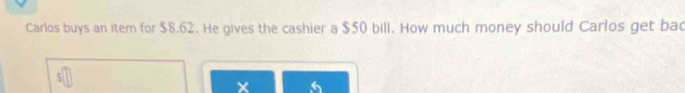 Carlos buys an item for $8.62. He gives the cashier a $50 bill. How much money should Carlos get bac 
×