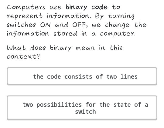 Computers use binary code to
represent information. By turning
switches ON and OFF, we change the
information stored in a computer.
What does binary mean in this
context?
the code consists of two lines
two possibilities for the state of a
switch