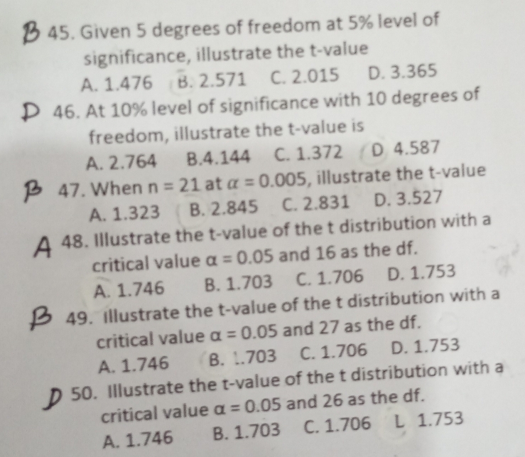 Given 5 degrees of freedom at 5% level of
significance, illustrate the t-value
A. 1.476 B. 2.571 C. 2.015 D. 3.365
46. At 10% level of significance with 10 degrees of
freedom, illustrate the t-value is
A. 2.764 B. 4.144 C. 1.372 D 4.587
47. When n=21 at alpha =0.005 , illustrate the t-value
A. 1.323 B. 2.845 C. 2.831 D. 3.527
48. Illustrate the t-value of the t distribution with a
critical value alpha =0.05 and 16 as the df.
A. 1.746 B. 1.703 C. 1.706 D. 1.753
49. Illustrate the t-value of the t distribution with a
critical value alpha =0.05 and 27 as the df.
A. 1.746 B. 1.703 C. 1.706 D. 1.753
50. Illustrate the t-value of the t distribution with a
critical value alpha =0.05 and 26 as the df.
A. 1.746 B. 1.703 C. 1.706 L 1.753