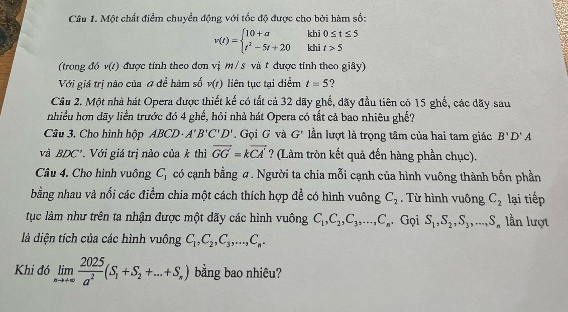 Một chất điểm chuyển động với tốc độ được cho bởi hàm số:
khi
v(t)=beginarrayl 10+a t^2-5t+20endarray. khi beginarrayr 0≤ t≤ 5 t>5endarray
(trong đó v(t) được tính theo đơn vị m/s và t được tính theo giây)
Với giá trị nào của a để hàm số v(t) liên tục tại điểm t=5 ?
Câu 2. Một nhà hát Opera được thiết kế có tất cả 32 dãy ghế, dãy đầu tiên có 15 ghế, các dãy sau
nhiều hơn dãy liền trước đó 4 ghế, hỏi nhà hát Opera có tất cả bao nhiêu ghế?
Câu 3. Cho hình hộp ABCD· A'B'C'D'. Gọi G và G' lần lượt là trọng tâm của hai tam giác B'D'A
và BDC' '   Với giá trị nào của k thì vector GG=kvector CA' ? (Làm tròn kết quả đến hàng phần chục).
Câu 4. Cho hình vuông C_1 có cạnh bằng α . Người ta chia mỗi cạnh của hình vuông thành bốn phần
bằng nhau và nối các điểm chia một cách thích hợp để có hình vuông C_2. Từ hình vuông C_2 lại tiếp
tục làm như trên ta nhận được một dãy các hình vuông C_1,C_2,C_3,...,C_n. Gọi S_1,S_2,S_3,...,S_n lần lượt
là diện tích của các hình vuông C_1,C_2,C_3,...,C_n.
Khi đó limlimits _nto +∈fty  2025/a^2 (S_1+S_2+...+S_n) bằng bao nhiêu?