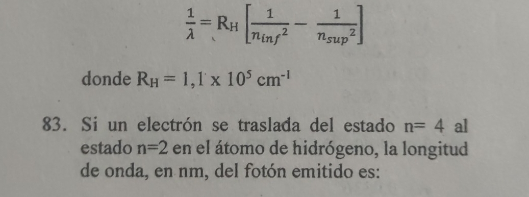  1/lambda  =R_H[frac 1(n_inf)^2-frac 1n_sup^2]
donde R_H=1, 1* 10^5cm^(-1)
83. Si un electrón se traslada del estado n=4 al 
estado n=2 en el átomo de hidrógeno, la longitud 
de onda, en nm, del fotón emitido es: