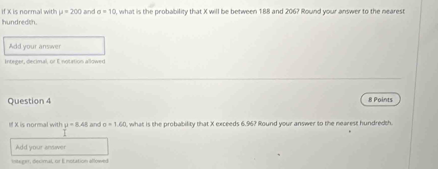 If X is normal with mu =200 and sigma =10 , what is the probability that X will be between 188 and 206? Round your answer to the nearest 
hundredth. 
Add your answer 
Integer, decimal, or E notation allowed 
Question 4 8 Points 
If X is normal with mu =8.48 and sigma =1.60 , what is the probability that X exceeds 6.96? Round your answer to the nearest hundredth. 
Add your answer 
Integer, decimal, or Enotation allowed