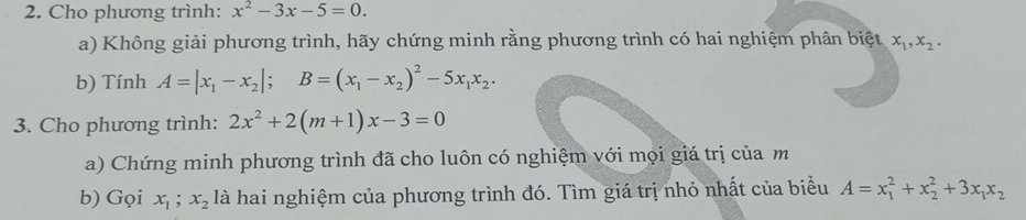 Cho phương trình: x^2-3x-5=0. 
a) Không giải phương trình, hãy chứng minh rằng phương trình có hai nghiệm phân biệt x_1, x_2. 
b) Tính A=|x_1-x_2|; B=(x_1-x_2)^2-5x_1x_2. 
3. Cho phương trình: 2x^2+2(m+1)x-3=0
a) Chứng minh phương trình đã cho luôn có nghiệm với mọi giá trị của m
b) Gọi x_1 x_2 là hai nghiệm của phương trình đó. Tìm giá trị nhỏ nhất của biểu A=x_1^(2+x_2^2+3x_1)x_2