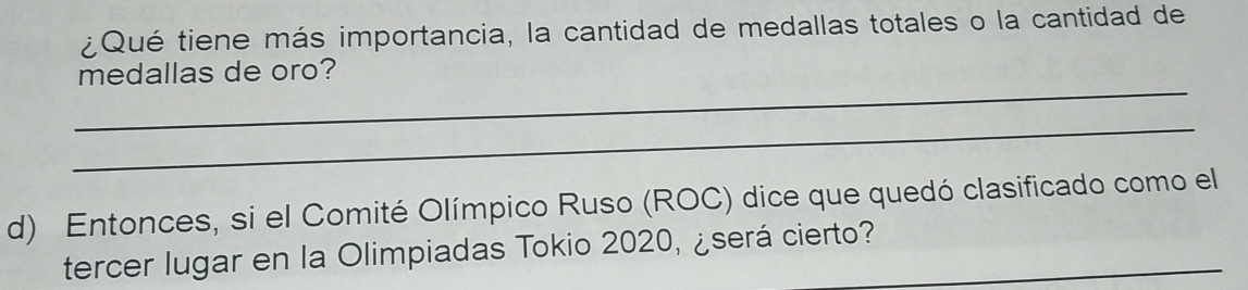 ¿Qué tiene más importancia, la cantidad de medallas totales o la cantidad de 
_ 
medallas de oro? 
_ 
d) Entonces, si el Comité Olímpico Ruso (ROC) dice que quedó clasificado como el 
tercer lugar en la Olimpiadas Tokio 2020, ¿será cierto?