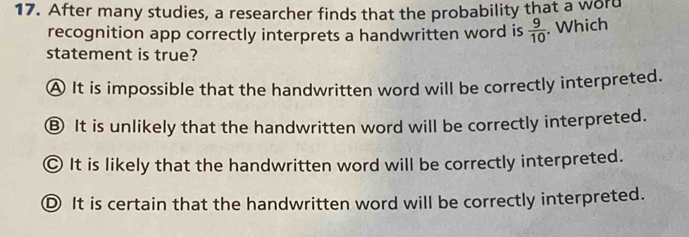 After many studies, a researcher finds that the probability that a word
recognition app correctly interprets a handwritten word is  9/10 . Which
statement is true?
A It is impossible that the handwritten word will be correctly interpreted.
⑧ It is unlikely that the handwritten word will be correctly interpreted.
© It is likely that the handwritten word will be correctly interpreted.
Ⓓ It is certain that the handwritten word will be correctly interpreted.