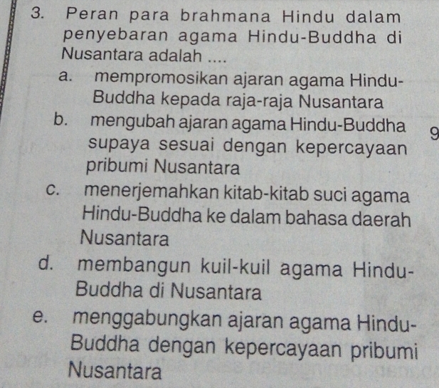 Peran para brahmana Hindu dalam
penyebaran agama Hindu-Buddha di
Nusantara adalah ....
a. mempromosikan ajaran agama Hindu-
Buddha kepada raja-raja Nusantara
b. mengubah ajaran agama Hindu-Buddha 9
supaya sesuai dengan kepercayaan
pribumi Nusantara
c. menerjemahkan kitab-kitab suci agama
Hindu-Buddha ke dalam bahasa daerah
Nusantara
d. membangun kuil-kuil agama Hindu-
Buddha di Nusantara
e. menggabungkan ajaran agama Hindu-
Buddha dengan kepercayaan pribumi
Nusantara