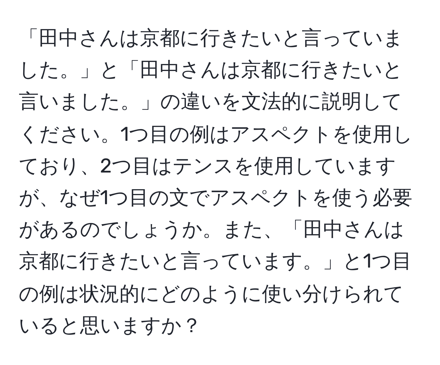 「田中さんは京都に行きたいと言っていました。」と「田中さんは京都に行きたいと言いました。」の違いを文法的に説明してください。1つ目の例はアスペクトを使用しており、2つ目はテンスを使用していますが、なぜ1つ目の文でアスペクトを使う必要があるのでしょうか。また、「田中さんは京都に行きたいと言っています。」と1つ目の例は状況的にどのように使い分けられていると思いますか？