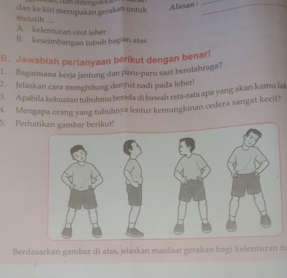 Kan, dan ditengokkan
_
dan ke kiri merupakan gerakan untuk
Alasan :_
melatih ....
A. kelenturan otot leher
B. keseimbangan tubuh bagian atas
B. Jawablah pertanyaan berikut dengan benar!
1. Bagaimana kerja jantung dan paru-paru saat berolahraga?
2. Jelaskan cara menghitung denyut nadi pada leher!
3. Apabila kekuatan tubuhmu berada di bawah rata-rata apa yang akan kamu lak
4. Mengapa orang yang tubuhnya lentur kemungkinan cedera sangat kecil?
5. Perhatikan gambar berikut!
Berdasarkan gambar di atas, jelaskan manfaat gerakan bagi kelenturan tu