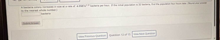 A bacteria colony increases in size at a rate of 4.0587e^(1.21) bacteria per hour. If the initial population is 32 bacteria, find the population four hours later. (Round your answen 
to the nearest whole number. 
bacteria 
Submt Anewer 
View Previous Question Question 12 of 15 View Next Question