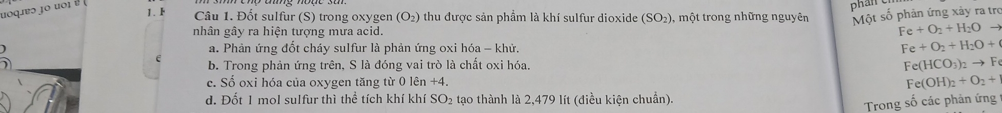 uοqiɐɔ jο uοι ɐ 
phan e
1. Câu 1. Đốt sulfur (S) trong oxygen ( (O_2 thu được sản phầm là khí sulfur dioxide (SO₂), một trong những nguyên Một số phản ứng xảy ra tro
nhân gây ra hiện tượng mưa acid.
Fe+O_2+H_2Oto
a. Phản ứng đốt cháy sulfur là phản ứng oxi hóa - khử. Fe+O_2+H_2O+
b. Trong phản ứng trên, S là đóng vai trò là chất oxi hóa.
Fe(HCO_3)_2to Fe
c. Số oxi hóa của oxygen tăng từ 0 lhat en+4. Fe(OH)_2+O_2+
d. Đốt 1 mol sulfur thì thể tích khí khí SO₂ tạo thành là 2,479 lít (điều kiện chuẩn).
Trong số các phản ứng