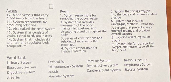 Across Down 5. System that brings oxygen
10. Blood vessels that carry 1. System responsible for into the body and removes carbon
blood away from the heart removing the body's waste dioxide
11. System responsible for 2. System that includes 6. System that includes
producing offspring movement of the body, esophagus, stomach, intestines
12. Also called the renal system maintaining posture, and 7. System that protects major
13. System that consists of circulating blood throughout the internal organs and provides
brain, spinal cord, and nerves body overall support
14. System that includes skin 3. Series of constrictions and 8. Location where digestion
and hair and regulates body esophagus relaxing of muscles in the begins
temperature 9. Responsible for transporting
4. System responsible for oxygen and nutrients to all the
fighting infection body cells
Word Bank
Urinary System Peristalsis Immune System Nervous System
Excretory System Integumentary System Reproductive System Respiratory System
Digestive System Mouth Cardiovascular system Skeletal System
Arteries Muscular System