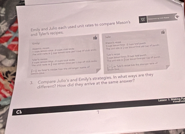 Determinung Unit Rstes 
Emily and Julio each used unit rates to compare Mason's and Tyler's recipes. 
Emily Julio 
Mason's recipe Mason's récipe 
The unit rate is , cup leramlime per cup of purch 
The unit rate is  1/2  4 cupis leron-lime : 12 cups tatal punch 
4 cup$ lemon-time : 8 cups club soda cup lemon-lime per I cup of club soda 
Tylex's recipe 
Tyler's recipe 
The und rate is f cup lernom lime per cup of punch 
The unit rate is 3 cups lemon-time : 5 cups club soda ` cup lemon-lime per I cup of club soda I cups leron-lime : 8 cups total punch
f> 1/2  so fyler's recipe has the stronger taste of  1/x > 1/v  co Tyler's reope has the stronger taste of 
Ankan-Tnke 
Comoón Con 
3. Compare Julio's and Emily's strategies. In what ways are they 
different? How did they arrive at the same answer? 
Lesson 1: Making Pur 
CL 
7