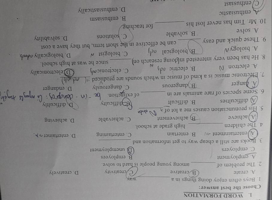 WORD FORMATION
Choose the best answer:
1. Boys often enjoy doing things in a _way
A. create B creative Cycreativity D. creatively
2. The problem of_ among young people is hard to solve.
A. employment B. employees
C. employers Dunemployment
3. Books are still a cheap way to get information and_
Aventertainment  B. entertain C. entertaining D. entertainer>λ.
4. The children _high grade at school.
A achieve B) achievement C. achievable D. achieving
5. His pronunciation causes me a lot of_
A difficulties B. difficult difficulty Dedifficultly
6. Some species of rare animals are in _of extinction.
A. danger B.)dangerous C. dangerously D. endanger
7. Electronic music is a kind of music in which sounds are produced_
A. electron B. electric C. electronic Delectronically
8. He has been very interested in doing research on_ since he was at high school.
A. biology∩ B. biological a C. biologist √ D. biologically
9. These quick and easy _can be effective in the short term, but they have a cost.
A. solve B. solvable C. solutions D. solvability
10. Mr. Tim has never lost his _for teaching.
B. enthusiasm
A enthusiastic
C/enthusiast D. enthusiastically