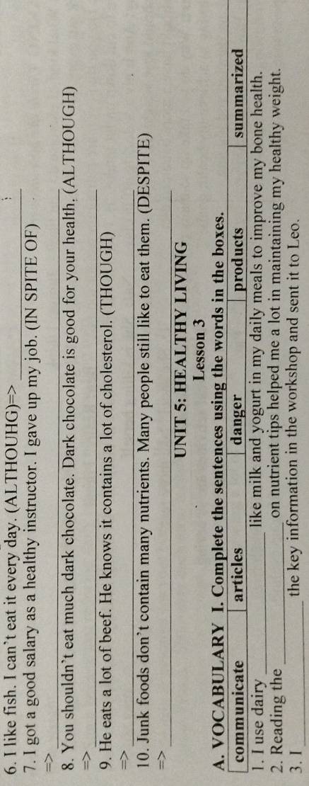 like fish. I can’t eat it every day. (ALTHOUHG)=>_ 
7. I got a good salary as a healthy instructor. I gave up my job. (IN SPITE OF) 
_ 
8. You shouldn’t eat much dark chocolate. Dark chocolate is good for your health. (ALTHOUGH) 
= 
_ 
9. He eats a lot of beef. He knows it contains a lot of cholesterol. (THOUGH) 
_ 
10. Junk foods don’t contain many nutrients. Many people still like to eat them. (DESPITE) 
_ 
=> 
UNIT 5: HEALTHY LIVING 
Lesson 3 
A. VOCABULARY I. Complete the sentences using the words in the boxes. 
communicate articles danger products summarized 
1. I use dairy _like milk and yogurt in my daily meals to improve my bone health. 
2. Reading the _on nutrient tips helped me a lot in maintaining my healthy weight. 
3. I _the key information in the workshop and sent it to Leo.