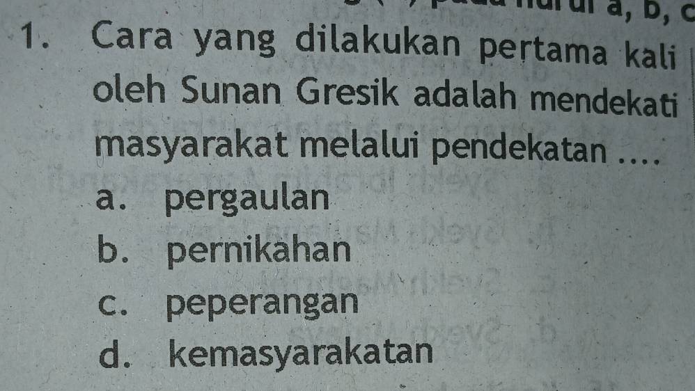 nurul a, b, c
1. Cara yang dilakukan pertama kali
oleh Sunan Gresik adalah mendekati
masyarakat melalui pendekatan ....
a. pergaulan
b. pernikahan
c. peperangan
d. kemasyarakatan