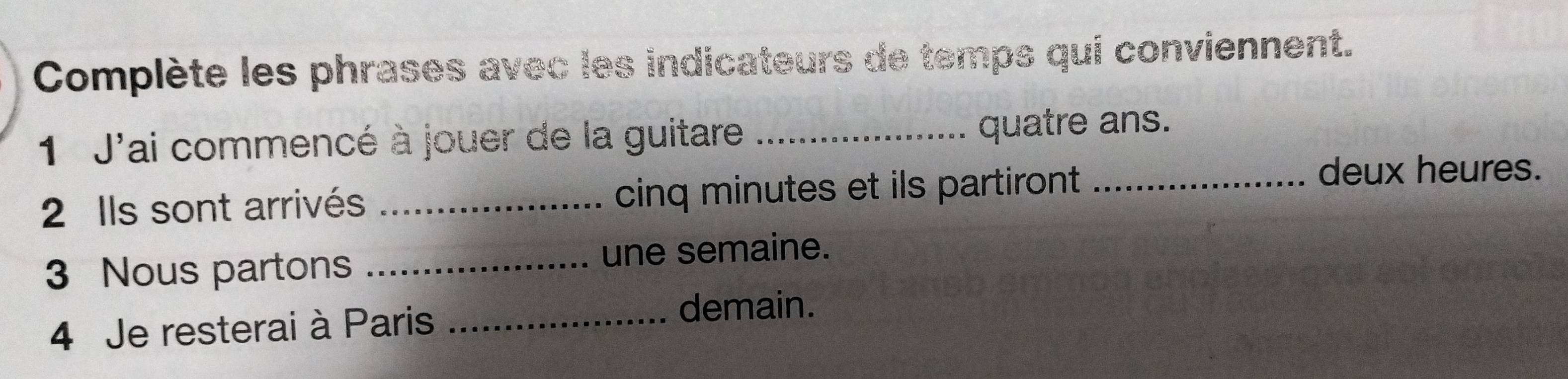 Complète les phrases avec les indicateurs de temps qui conviennent. 
1 J'ai commencé à jouer de la guitare _quatre ans. 
2 Ils sont arrivés _cinq minutes et ils partiront _ 
deux heures. 
3 Nous partons _une semaine. 
4 Je resterai à Paris_ 
demain.