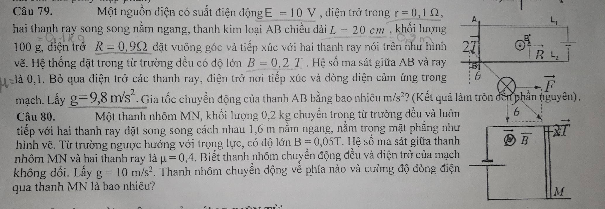 Một nguồn điện có suất điện động E=10V , điện trở trong r=0,1Omega ,
hai thanh ray song song nằm ngang, thanh kim loại AB chiều dài L=20cm , khối lượng
100 g, điện trở R=0,9Omega đặt vuông góc và tiếp xúc với hai thanh ray nói trên như hình 
vẽ. Hệ thống đặt trong từ trường đều có độ lớn B=0,2T Hệ số ma sát giữa AB và ray 
là 0,1. Bỏ qua điện trở các thanh ray, điện trở nơi tiếp xúc và dòng điện cảm ứng trong 
mạch. Lấy g=9,8m/s^2.  Gia tốc chuyển động của thanh AB bằng bao nhiêu m/s^2 ? (Kết quả l
Câu 80.  Một thanh nhôm MN, khối lượng 0,2 kg chuyển trong từ trường đều và luôn
tiếp với hai thanh ray đặt song song cách nhau 1,6 m nằm ngang, nằm trọng mặt phẳng như
hình vẽ. Từ trường ngược hướng với trọng lực, có độ lớn B=0,05T. Hệ số ma sát giữa thanh
nhôm MN và hai thanh ray là mu =0,4. Biết thanh nhôm chuyển động đều và điện trở của mạch
không đổi. Lấy g=10m/s^2. Thanh nhôm chuyển động về phía nào và cường độ dòng điện
qua thanh MN là bao nhiêu?