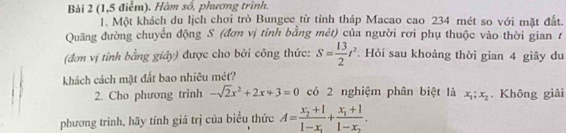 (1,5 điểm). Hàm số, phương trình. 
1. Một khách du lịch chơi trò Bungee từ tỉnh tháp Macao cao 234 mét so với mặt đất. 
Quãng đường chuyển động S (đơn vị tỉnh bằng mét) của người rơi phụ thuộc vào thời gian t 
(đơn vị tỉnh bằng giảy) được cho bởi công thức: S= 13/2 t^2. Hỏi sau khoảng thời gian 4 giây du 
khách cách mặt đất bao nhiêu mét? 
2. Cho phương trình -sqrt(2)x^2+2x+3=0 có 2 nghiệm phân biệt là x_1; x_2. Không giải 
phương trình, hãy tính giá trị của biểu thức A=frac x_2+11-x_1+frac x_1+11-x_2.