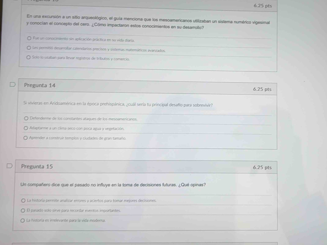 En una excursión a un sitio arqueológico, el guía menciona que los mesoamericanos utilizaban un sistema numérico vigesimal
y conocían el concepto del cero. ¿Cómo impactaron estos conocimientos en su desarrollo?
Fue un conocimiento sin aplicación práctica en su vida diaria.
Les permitió desarrollar calendarios precisos y sistemas matemáticos avanzados.
Solo lo usaban para llevar regístros de tributos y comercio.
Pregunta 14 6.25 pts
Si vivieras en Aridoamérica en la época prehispánica, ¿cuál sería tu principal desafio para sobrevivir?
Defenderme de los constantes ataques de los mesoamericanos.
Adaptarme a un clima seco con poca agua y vegetación.
Aprender a construir templos y ciudades de gran tamaño.
Pregunta 15 6.25 pts
Un compañero dice que el pasado no influye en la toma de decisiones futuras. ¿Qué opinas?
O La historía permite analizar errores y aciertos para tomar mejores decisiones.
El pasado solo sirve para recordar eventos importantes.
La historia es irrelevante para la vida moderna.