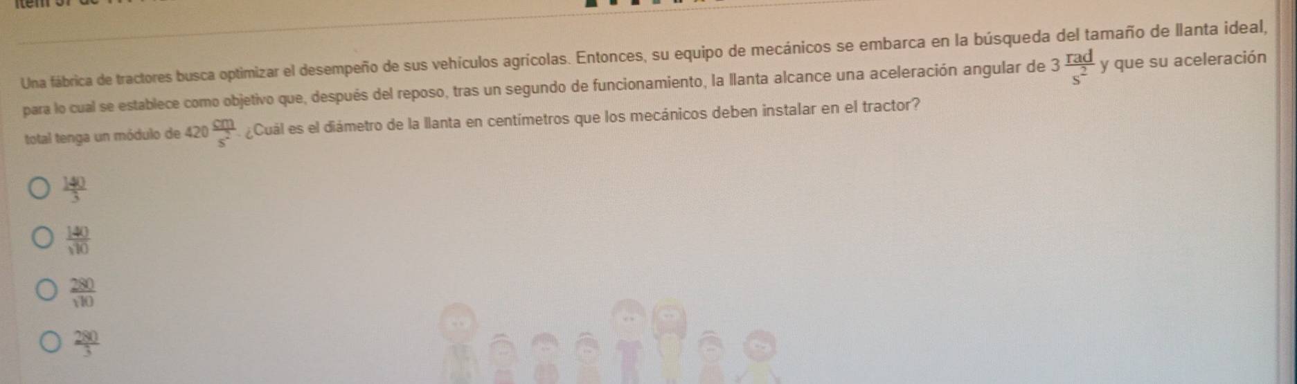 Una fábrica de tractores busca optimizar el desempeño de sus vehículos agrícolas. Entonces, su equipo de mecánicos se embarca en la búsqueda del tamaño de llanta ideal,
para lo cual se establece como objetivo que, después del reposo, tras un segundo de funcionamiento, la llanta alcance una aceleración angular de 3 rad/s^2  y que su aceleración
total tenga un módulo de 420  cm/s^2  ¿Cuál es el diámetro de la llanta en centímetros que los mecánicos deben instalar en el tractor?
 140/3 
 140/sqrt(10) 
 280/110 
 280/3 