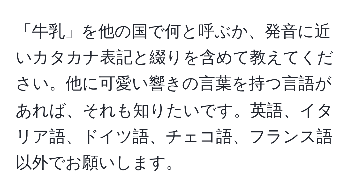 「牛乳」を他の国で何と呼ぶか、発音に近いカタカナ表記と綴りを含めて教えてください。他に可愛い響きの言葉を持つ言語があれば、それも知りたいです。英語、イタリア語、ドイツ語、チェコ語、フランス語以外でお願いします。