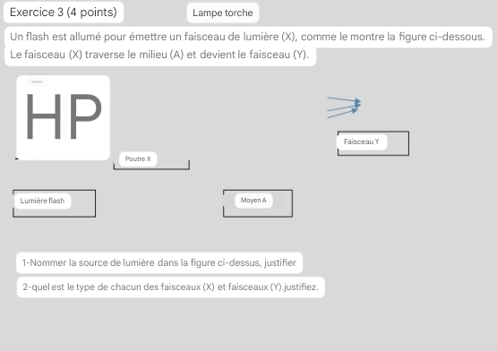 Lampe torche 
Un flash est allumé pour émettre un faisceau de lumière (X), comme le montre la figure ci-dessous. 
Le faisceau (X) traverse le milieu (A) et devient le faisceau (Y). 
HP 
Faisceau Y
Poutre X
Lumière flash Mayen A 
1-Nommer la source de lumière dans la figure ci-dessus, justifier 
2-quel est le type de chacun des faisceaux (X) et faisceaux (Y).justifiez.