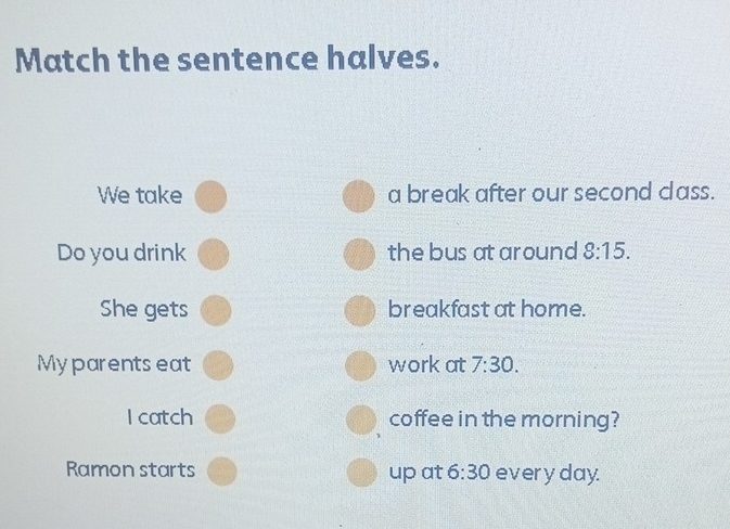 Match the sentence halves. 
We take a break after our second class. 
Do you drink the bus at around 8:15. 
She gets breakfast at home. 
Myparents eat work at 7:30. 
I catch coffee in the morning? 
Ramon starts up at 6:30 every day.