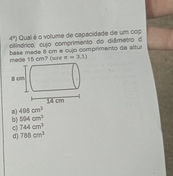 4°) Qual é o volume de capacidade de um cop
cilíndrico, cujo comprimento do diâmetro do
base mede 8 cm e cujo comprimento da altur
mede 15 cm? (use π =3,1)
a) 498cm^3
b) 594cm^3
c) 744cm^3
d) 788cm^3