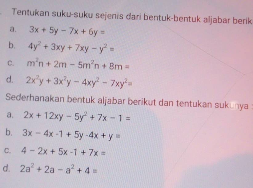 Tentukan suku-suku sejenis dari bentuk-bentuk aljabar berik 
a. 3x+5y-7x+6y=
b. 4y^2+3xy+7xy-y^2=
C. m^2n+2m-5m^2n+8m=
d. 2x^2y+3x^2y-4xy^2-7xy^2=
Sederhanakan bentuk aljabar berikut dan tentukan sukunya : 
a. 2x+12xy-5y^2+7x-1=
b. 3x-4x-1+5y-4x+y=
C. 4-2x+5x-1+7x=
d. 2a^2+2a-a^2+4=