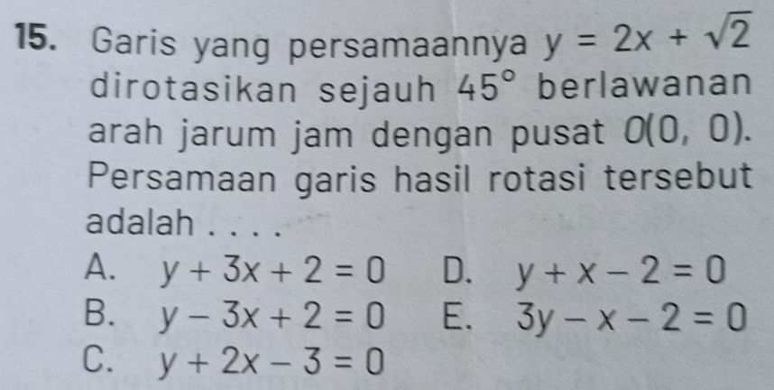 Garis yang persamaannya y=2x+sqrt(2)
dirotasikan sejauh 45° berlawanan
arah jarum jam dengan pusat O(0,0). 
Persamaan garis hasil rotasi tersebut
adalah .. ..
A. y+3x+2=0 D. y+x-2=0
B. y-3x+2=0 E. 3y-x-2=0
C. y+2x-3=0