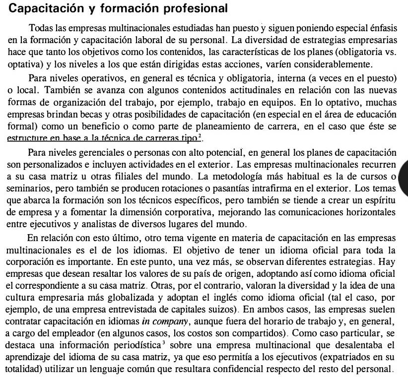 Capacitación y formación profesional
Todas las empresas multinacionales estudiadas han puesto y siguen poniendo especial énfasis
en la formación y capacitación laboral de su personal. La diversidad de estrategias empresarias
hace que tanto los objetivos como los contenidos, las características de los planes (obligatoria vs.
optativa) y los niveles a los que están dirigidas estas acciones, varíen considerablemente.
Para niveles operativos, en general es técnica y obligatoria, interna (a veces en el puesto)
o local. También se avanza con algunos contenidos actitudinales en relación con las nuevas
formas de organización del trabajo, por ejemplo, trabajo en equipos. En lo optativo, muchas
empresas brindan becas y otras posibilidades de capacitación (en especial en el área de educación
formal) como un beneficio o como parte de planeamiento de carrera, en el caso que éste se
estructure en base a la técnica de carreras tipo².
Para niveles gerenciales o personas con alto potencial, en general los planes de capacitación
son personalizados e incluyen actividades en el exterior. Las empresas multinacionales recurren
a su casa matriz u otras filiales del mundo. La metodología más habitual es la de cursos o
seminarios, pero también se producen rotaciones o pasantías intrafirma en el exterior. Los temas
que abarca la formación son los técnicos específicos, pero también se tiende a crear un espíritu
de empresa y a fomentar la dimensión corporativa, mejorando las comunicaciones horizontales
entre ejecutivos y analistas de diversos lugares del mundo.
En relación con esto último, otro tema vigente en materia de capacitación en las empresas
multinacionales es el de los idiomas. El objetivo de tener un idioma oficial para toda la
corporación es importante. En este punto, una vez más, se observan diferentes estrategias. Hay
empresas que desean resaltar los valores de su país de origen, adoptando así como idioma oficial
el correspondiente a su cása matriz. Otras, por el contrario, valoran la diversidad y la idea de una
cultura empresaria más globalizada y adoptan el inglés como idioma oficial (tal el caso, por
ejemplo, de una empresa entrevistada de capitales suizos). En ambos casos, las empresas suelen
contratar capacitación en idiomas in company, aunque fuera del horario de trabajo y, en general,
a cargo del empleador (en algunos casos, los costos son compartidos). Como caso particular, se
destaca una información periodística³ sobre una empresa multinacional que desalentaba el
aprendizaje del idioma de su casa matriz, ya que eso permitía a los ejecutivos (expatriados en su
totalidad) utilizar un lenguaje común que resultara confidencial respecto del resto del personal.