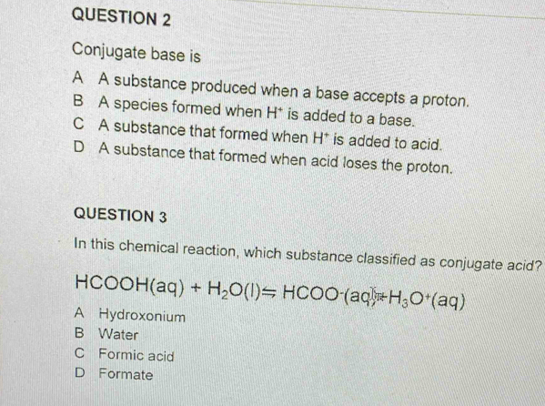 Conjugate base is
A A substance produced when a base accepts a proton.
B A species formed when H * is added to a base.
C A substance that formed when H^+ is added to acid.
D A substance that formed when acid loses the proton.
QUESTION 3
In this chemical reaction, which substance classified as conjugate acid?
HCOOH(aq)+H_2O(l)=HCOO-(aq)+H_3O^+(aq)
A Hydroxonium
B Water
C Formic acid
D Formate