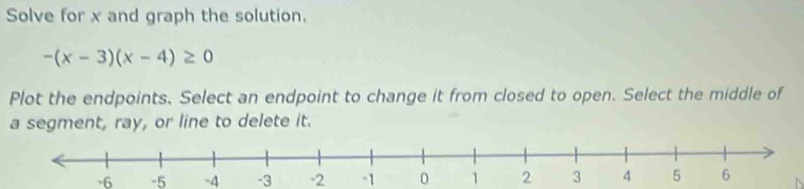 Solve for x and graph the solution.
-(x-3)(x-4)≥ 0
Plot the endpoints. Select an endpoint to change it from closed to open. Select the middle of 
a segment, ray, or line to delete it.
-6 -5 -4 -3 -2 -1 0 1